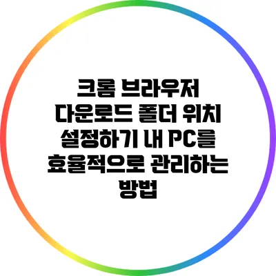 크롬 브라우저 다운로드 폴더 위치 설정하기: 내 PC를 효율적으로 관리하는 방법