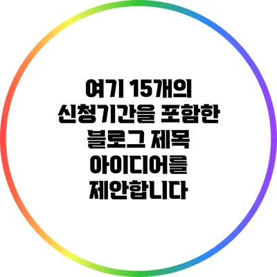 여기 15개의 신청기간을 포함한 블로그 제목 아이디어를 제안합니다: