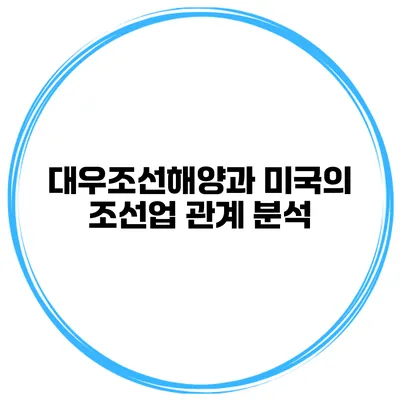 대우조선해양과 미국의 조선업 관계 분석